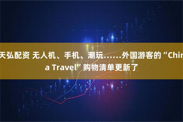 天弘配资 无人机、手机、潮玩……外国游客的“China Travel”购物清单更新了