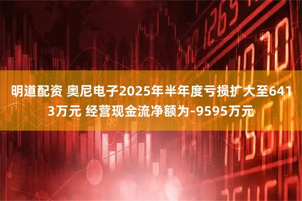 明道配资 奥尼电子2025年半年度亏损扩大至6413万元 经营现金流净额为-9595万元