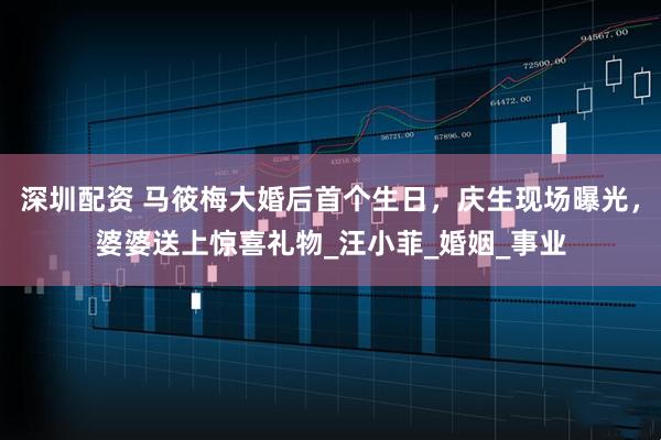 深圳配资 马筱梅大婚后首个生日，庆生现场曝光，婆婆送上惊喜礼物_汪小菲_婚姻_事业
