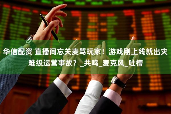 华信配资 直播间忘关麦骂玩家！游戏刚上线就出灾难级运营事故？_共鸣_麦克风_吐槽