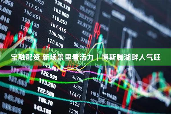 宝融配资 新场景里看活力｜博斯腾湖畔人气旺