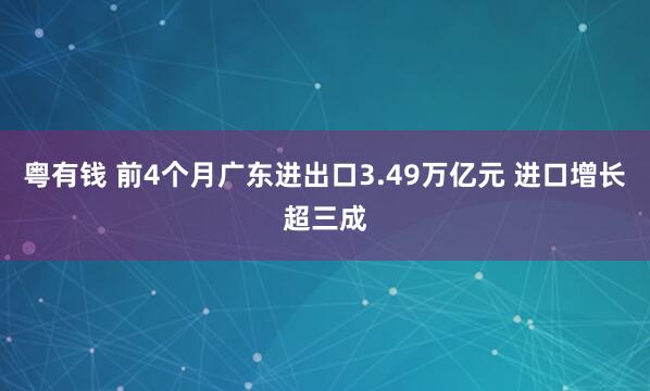 粤有钱 前4个月广东进出口3.49万亿元 进口增长超三成