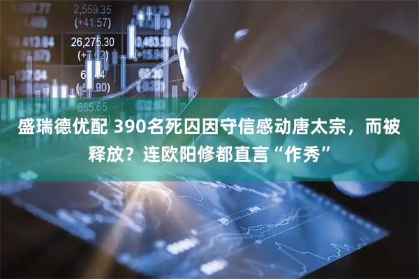 盛瑞德优配 390名死囚因守信感动唐太宗，而被释放？连欧阳修都直言“作秀”