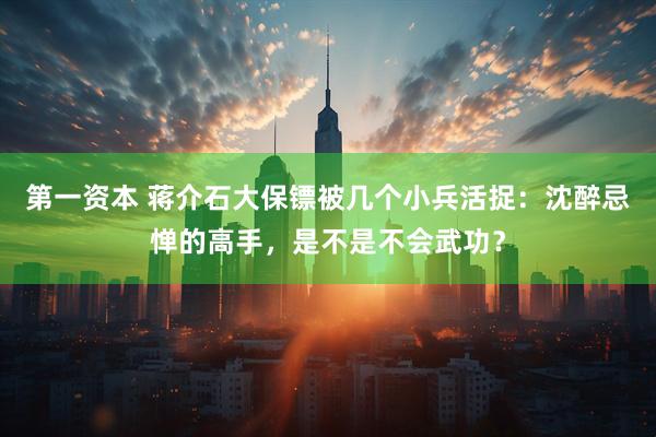 第一资本 蒋介石大保镖被几个小兵活捉：沈醉忌惮的高手，是不是不会武功？