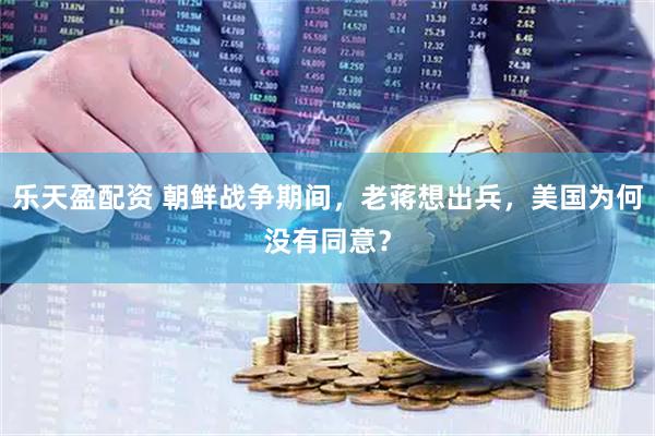 乐天盈配资 朝鲜战争期间，老蒋想出兵，美国为何没有同意？